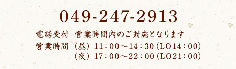 049-247-2913 電話受付は営業時間内のご対応となります 営業時間 (昼) 11:00〜14:30 (LO14:00) / (夜) 17:00〜22:00 (LO21:00)